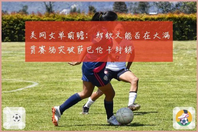 美网女单前瞻：郑钦文能否在大满贯赛场突破萨巴伦卡封锁