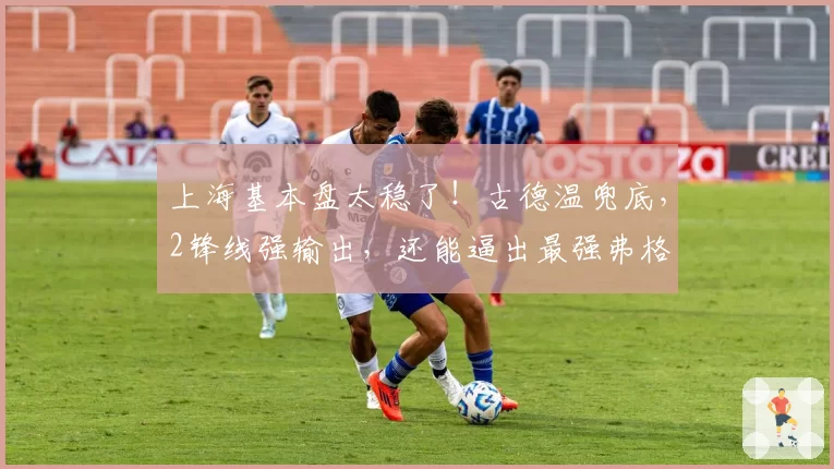 上海基本盘太稳了！古德温兜底，2锋线强输出，还能逼出最强弗格