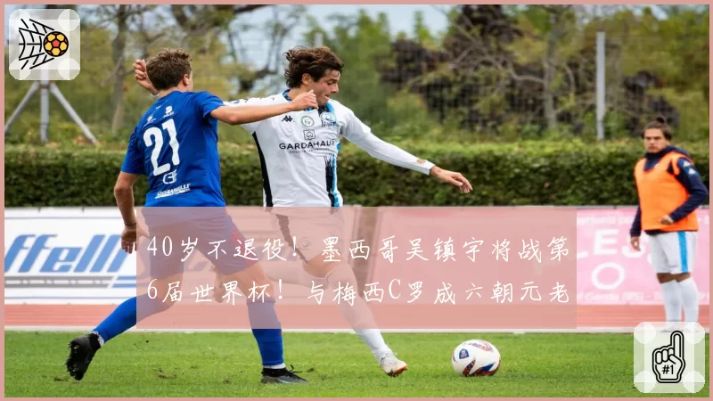 40岁不退役！墨西哥吴镇宇将战第6届世界杯！与梅西C罗成六朝元老