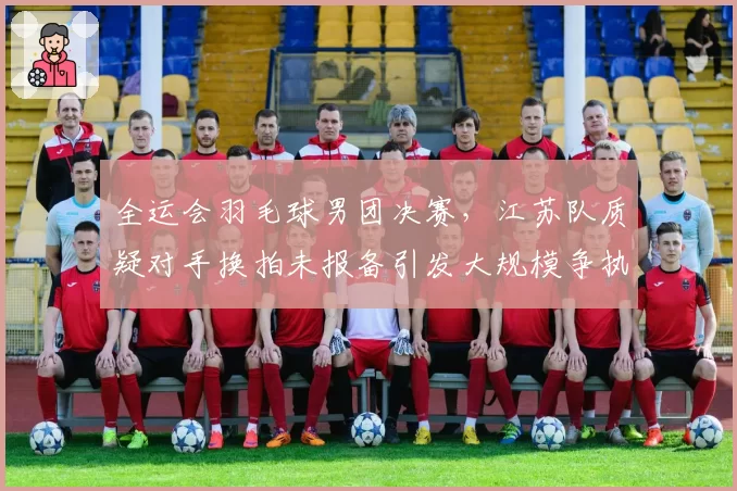 全运会羽毛球男团决赛,江苏队质疑对手换拍未报备引发大规模争执