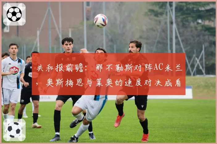共和报前瞻:那不勒斯对阵AC米兰,奥斯梅恩与莱奥的速度对决成看点