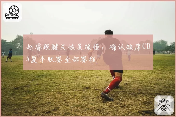 赵睿跟腱炎恢复缓慢，确认缺席CBA夏季联赛全部赛程