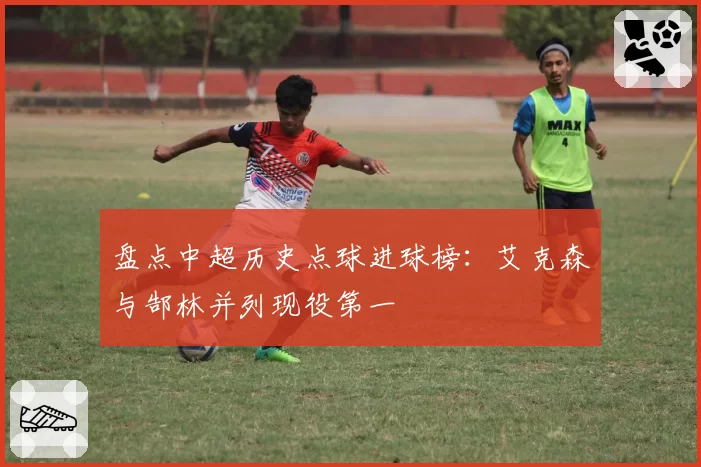 盘点中超历史点球进球榜：艾克森与郜林并列现役第一