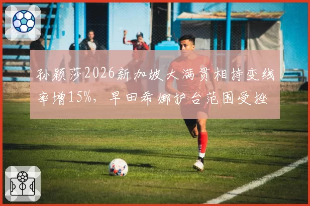 孙颖莎2026新加坡大满贯相持变线率增15%，早田希娜护台范围受挫