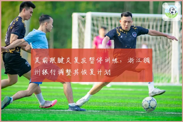 吴前跟腱炎复发暂停训练，浙江稠州银行调整其恢复计划