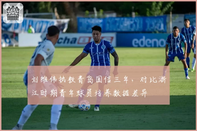 刘维伟执教青岛国信三年，对比浙江时期青年球员培养数据差异