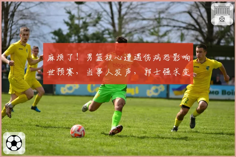 麻烦了！男篮核心遭遇伤病恐影响世预赛，当事人发声，郭士强求变