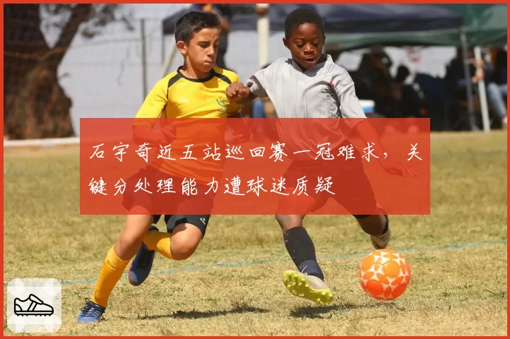 石宇奇近五站巡回赛一冠难求，关键分处理能力遭球迷质疑