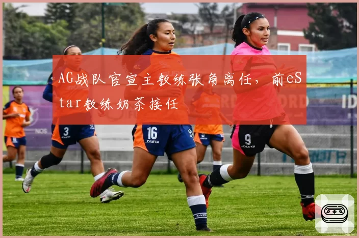 AG战队官宣主教练张角离任，前eStar教练奶茶接任
